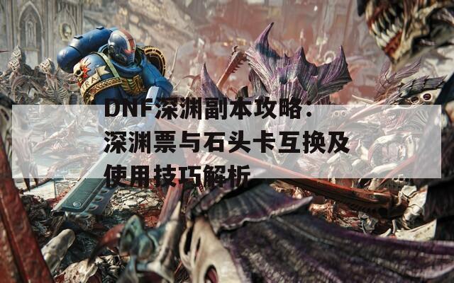 DNF深渊副本攻略：深渊票与石头卡互换及使用技巧解析