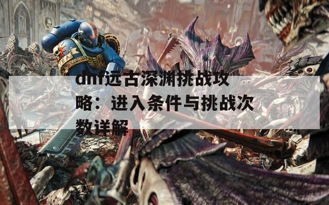 dnf远古深渊挑战攻略：进入条件与挑战次数详解