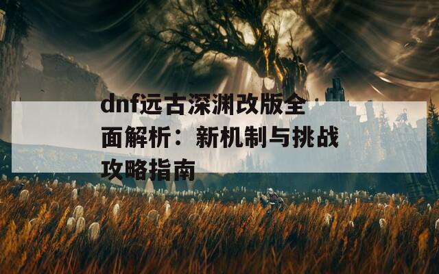 dnf远古深渊改版全面解析：新机制与挑战攻略指南