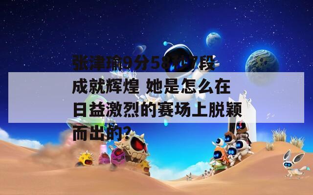 张津瑜9分58秒7段成就辉煌 她是怎么在日益激烈的赛场上脱颖而出的？