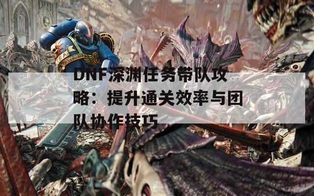 DNF深渊任务带队攻略：提升通关效率与团队协作技巧