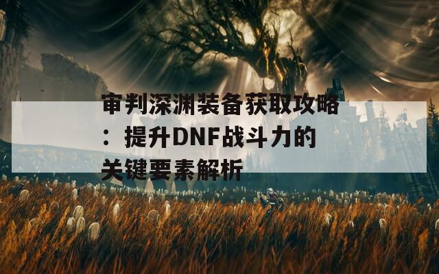 审判深渊装备获取攻略：提升DNF战斗力的关键要素解析