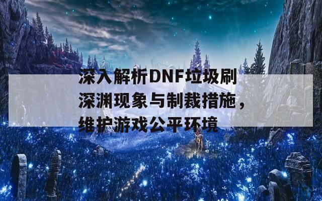 深入解析DNF垃圾刷深渊现象与制裁措施，维护游戏公平环境