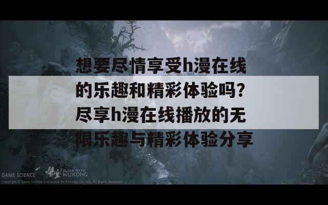 想要尽情享受h漫在线的乐趣和精彩体验吗？尽享h漫在线播放的无限乐趣与精彩体验分享