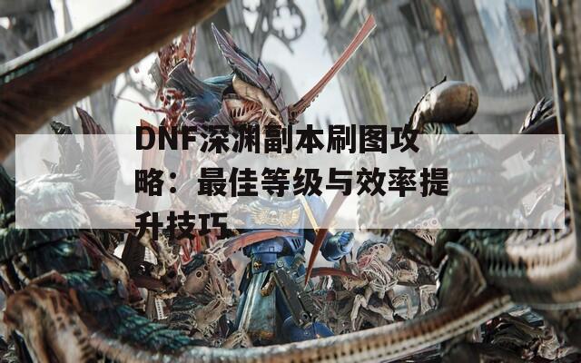 DNF深渊副本刷图攻略：最佳等级与效率提升技巧