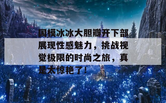 国模冰冰大胆瓣开下部展现性感魅力，挑战视觉极限的时尚之旅，真是太惊艳了！