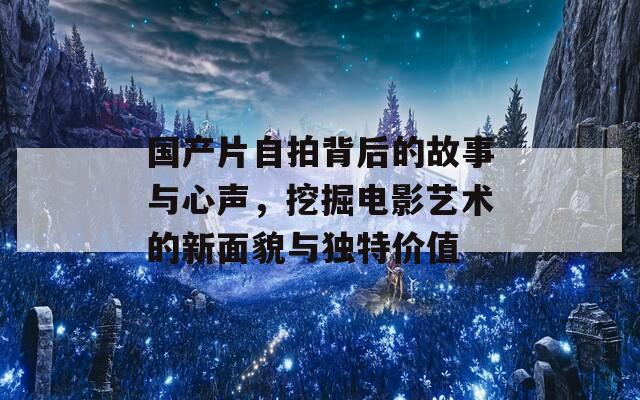 国产片自拍背后的故事与心声，挖掘电影艺术的新面貌与独特价值