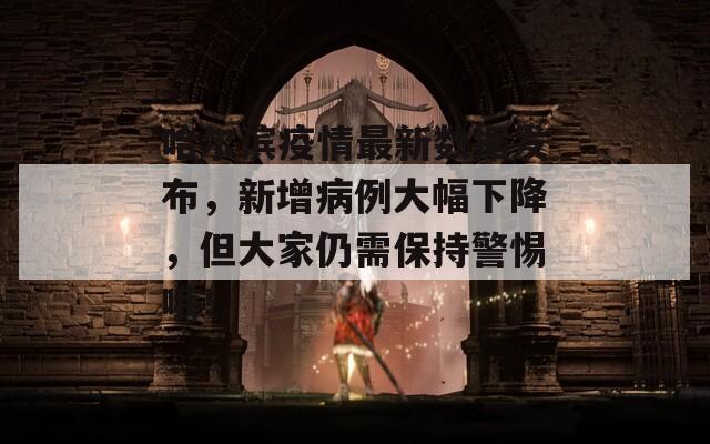 哈尔滨疫情最新数据发布，新增病例大幅下降，但大家仍需保持警惕哦！