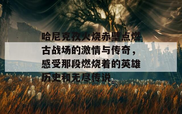 哈尼克孜火烧赤壁点燃古战场的激情与传奇，感受那段燃烧着的英雄历史和无尽传说