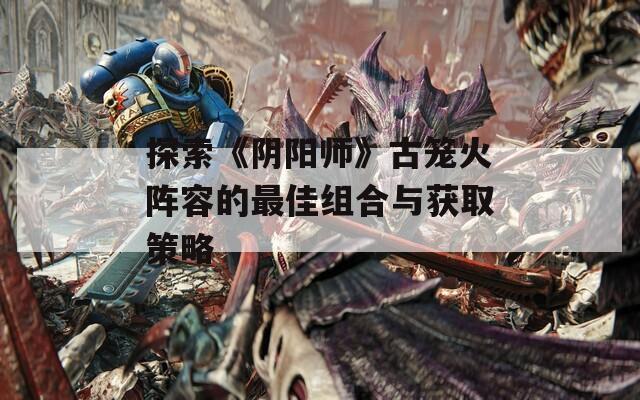 探索《阴阳师》古笼火阵容的最佳组合与获取策略