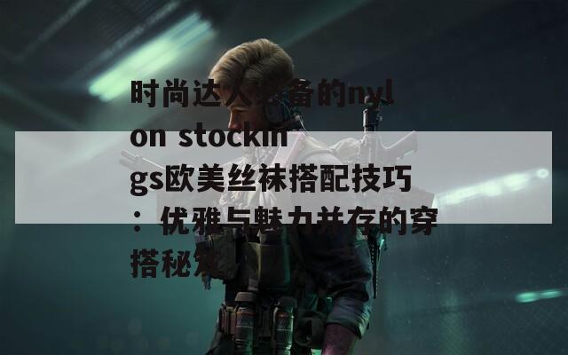 时尚达人必备的nylon stockings欧美丝袜搭配技巧：优雅与魅力并存的穿搭秘笈