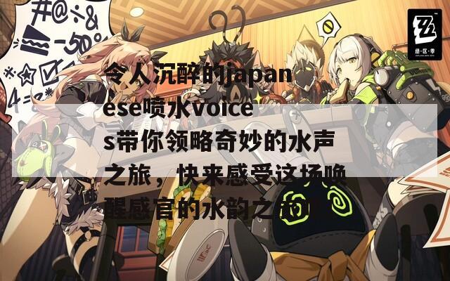 令人沉醉的japanese喷水voices带你领略奇妙的水声之旅，快来感受这场唤醒感官的水韵之旅吧！