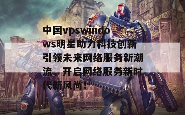 中国vpswindows明星助力科技创新引领未来网络服务新潮流，开启网络服务新时代新风尚！