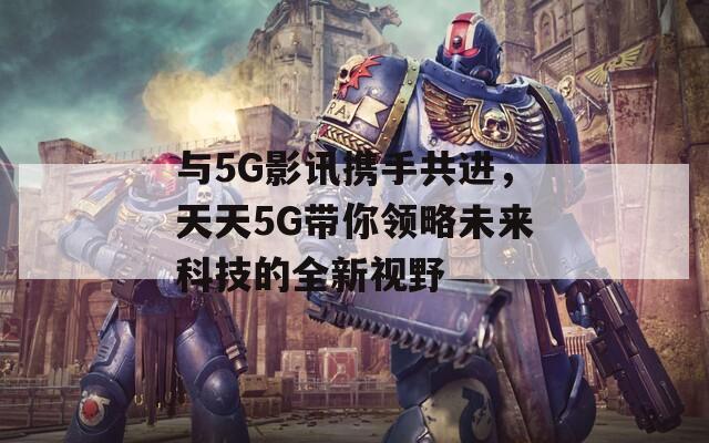 与5G影讯携手共进，天天5G带你领略未来科技的全新视野