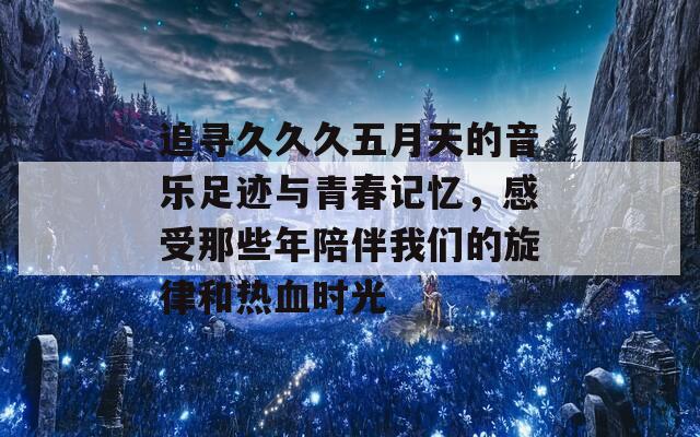 追寻久久久五月天的音乐足迹与青春记忆，感受那些年陪伴我们的旋律和热血时光