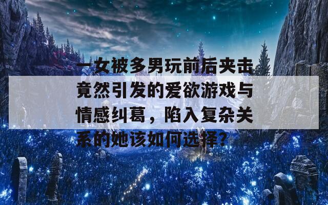 一女被多男玩前后夹击竟然引发的爱欲游戏与情感纠葛，陷入复杂关系的她该如何选择？