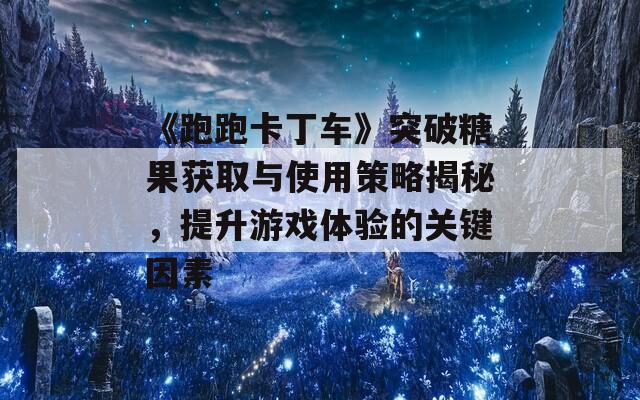 《跑跑卡丁车》突破糖果获取与使用策略揭秘，提升游戏体验的关键因素