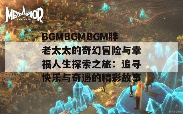 BGMBGMBGM胖老太太的奇幻冒险与幸福人生探索之旅：追寻快乐与奇遇的精彩故事