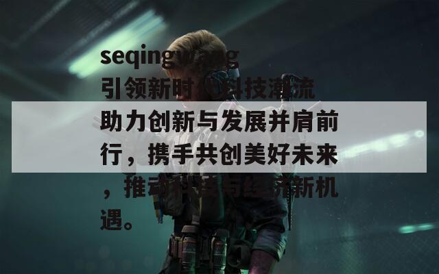 seqingwang引领新时代科技潮流 助力创新与发展并肩前行，携手共创美好未来，推动科技与经济新机遇。