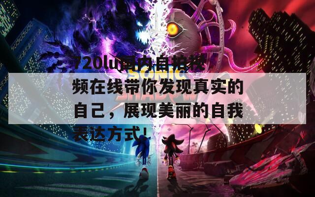 720lu国内自拍视频在线带你发现真实的自己，展现美丽的自我表达方式！