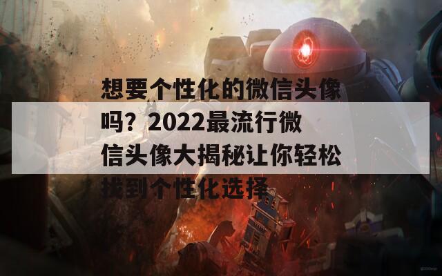 想要个性化的微信头像吗？2022最流行微信头像大揭秘让你轻松找到个性化选择