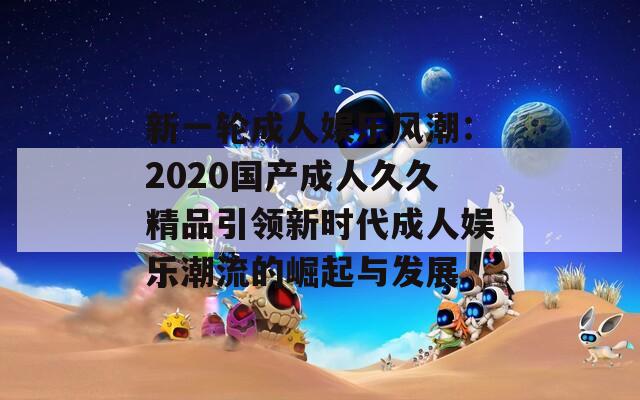 新一轮成人娱乐风潮：2020国产成人久久精品引领新时代成人娱乐潮流的崛起与发展