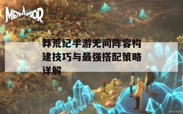 莽荒纪手游无间阵容构建技巧与最强搭配策略详解