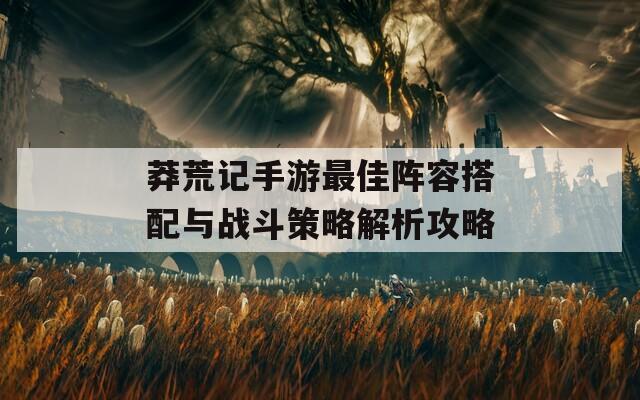 莽荒记手游最佳阵容搭配与战斗策略解析攻略