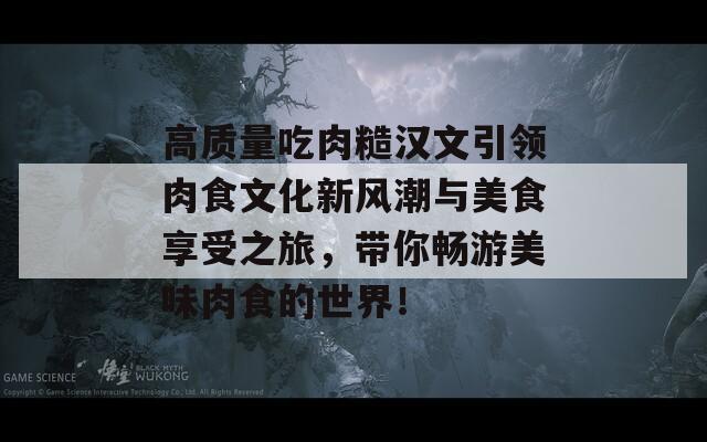 高质量吃肉糙汉文引领肉食文化新风潮与美食享受之旅，带你畅游美味肉食的世界！