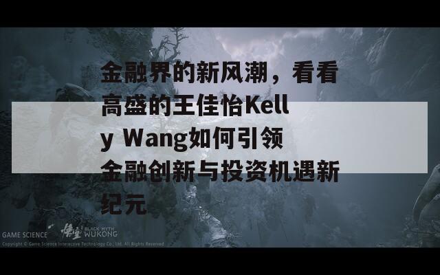 金融界的新风潮，看看高盛的王佳怡Kelly Wang如何引领金融创新与投资机遇新纪元