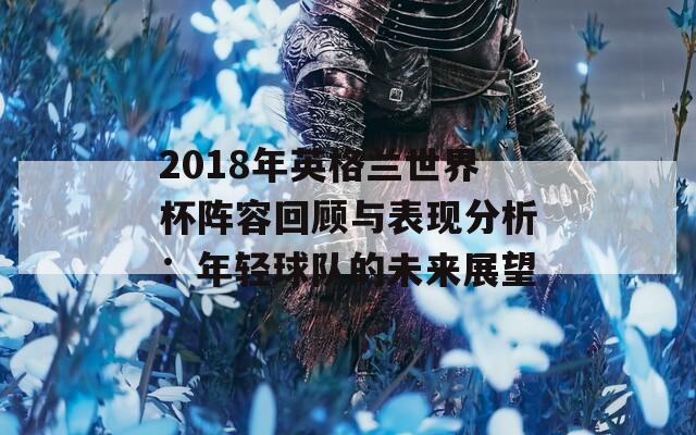 2018年英格兰世界杯阵容回顾与表现分析：年轻球队的未来展望