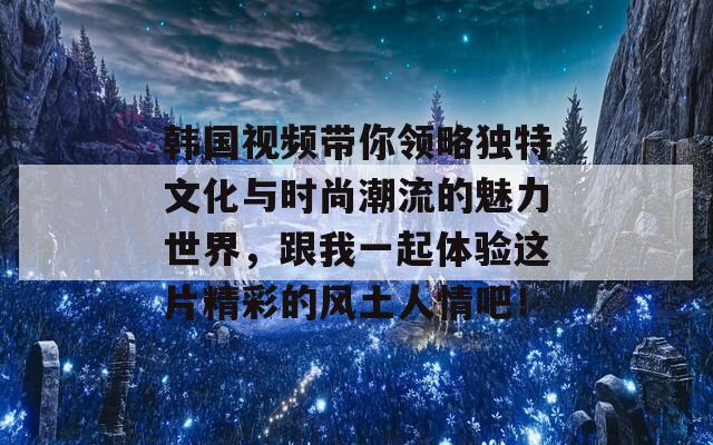 韩国视频带你领略独特文化与时尚潮流的魅力世界，跟我一起体验这片精彩的风土人情吧！