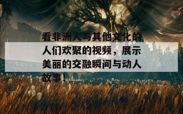 看非洲人与其他文化的人们欢聚的视频，展示美丽的交融瞬间与动人故事！