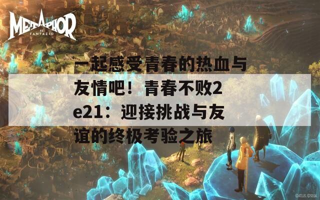 一起感受青春的热血与友情吧！青春不败2 e21：迎接挑战与友谊的终极考验之旅