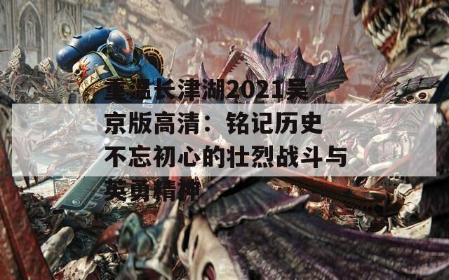 重温长津湖2021吴京版高清：铭记历史 不忘初心的壮烈战斗与英勇精神