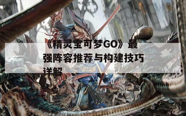 《精灵宝可梦GO》最强阵容推荐与构建技巧详解