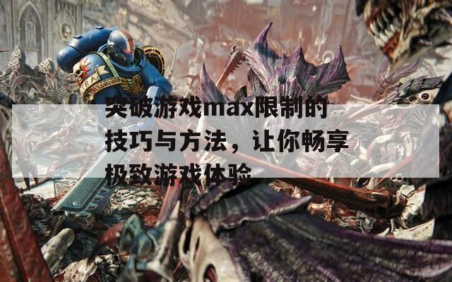 突破游戏max限制的技巧与方法，让你畅享极致游戏体验