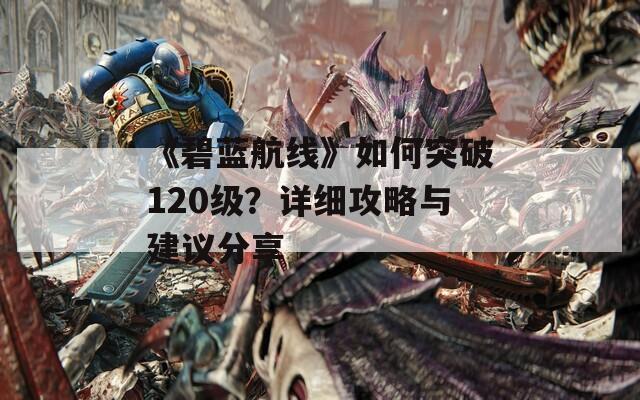 《碧蓝航线》如何突破120级？详细攻略与建议分享