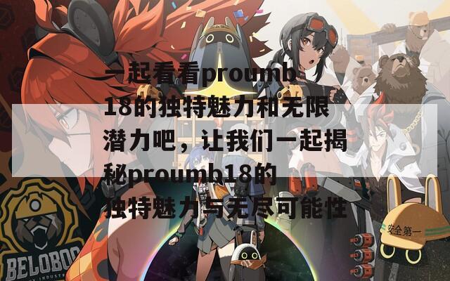 一起看看proumb18的独特魅力和无限潜力吧，让我们一起揭秘proumb18的独特魅力与无尽可能性