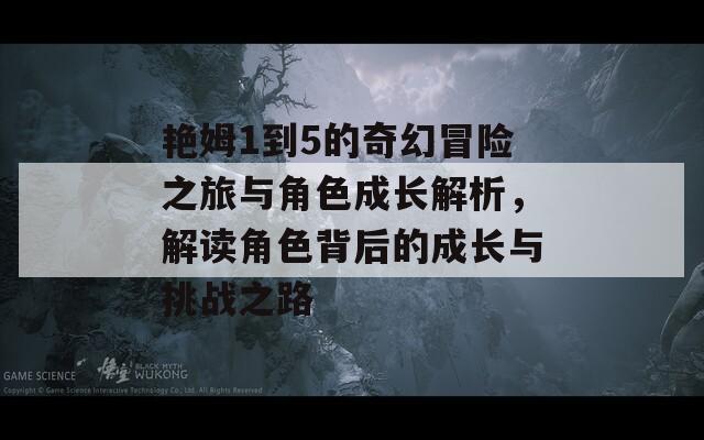 艳姆1到5的奇幻冒险之旅与角色成长解析，解读角色背后的成长与挑战之路