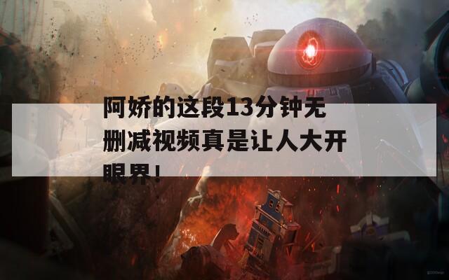 阿娇的这段13分钟无删减视频真是让人大开眼界！