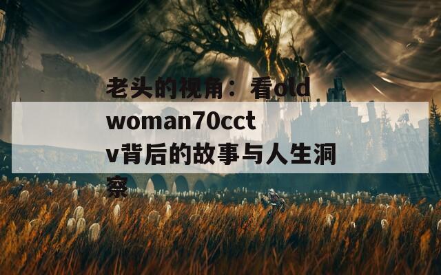 老头的视角：看oldwoman70cctv背后的故事与人生洞察