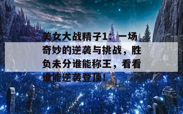 美女大战精子1：一场奇妙的逆袭与挑战，胜负未分谁能称王，看看谁能逆袭登顶！