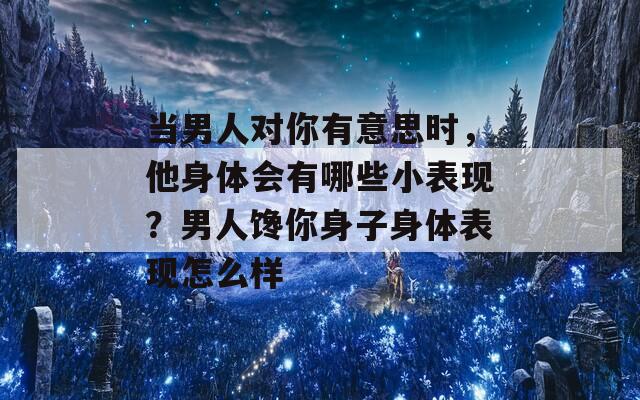 当男人对你有意思时，他身体会有哪些小表现？男人馋你身子身体表现怎么样