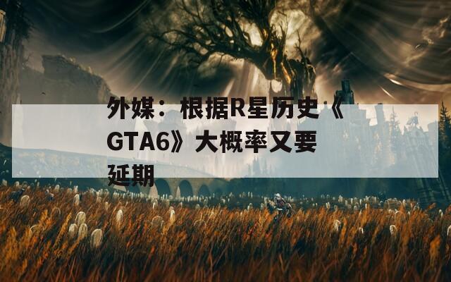 外媒：根据R星历史《GTA6》大概率又要延期