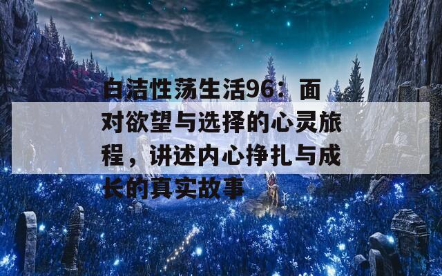 白洁性荡生活96：面对欲望与选择的心灵旅程，讲述内心挣扎与成长的真实故事