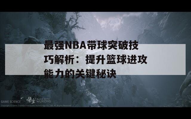 最强NBA带球突破技巧解析：提升篮球进攻能力的关键秘诀