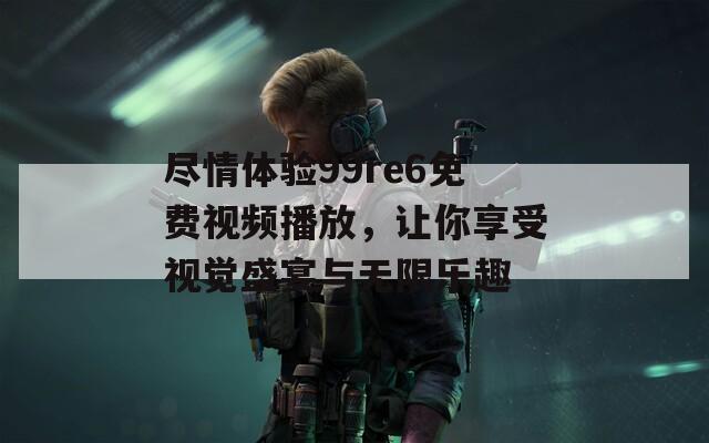 尽情体验99re6免费视频播放，让你享受视觉盛宴与无限乐趣