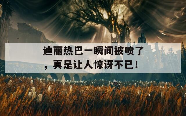 迪丽热巴一瞬间被喷了，真是让人惊讶不已！