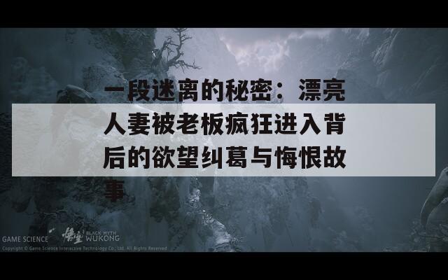 一段迷离的秘密：漂亮人妻被老板疯狂进入背后的欲望纠葛与悔恨故事